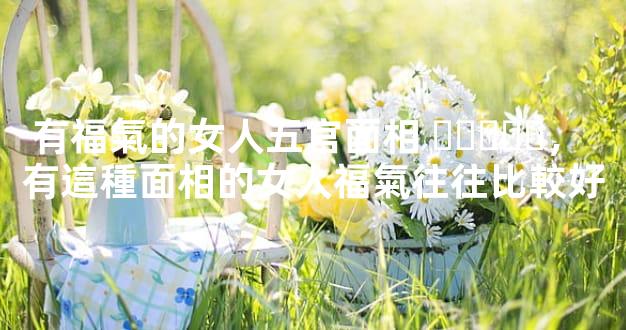 有福氣的女人五官面相，有這種面相的女人福氣往往比較好